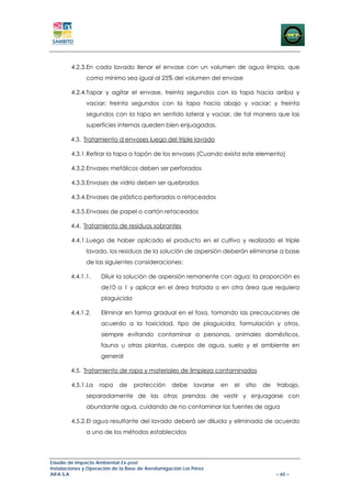 4.2.3.En cada lavado llenar el envase con un volumen de agua limpia, que
               como mínimo sea igual al 25% del volumen del envase

        4.2.4.Tapar y agitar el envase, treinta segundos con la tapa hacia arriba y
               vaciar; treinta segundos con la tapa hacia abajo y vaciar; y treinta
               segundos con la tapa en sentido lateral y vaciar, de tal manera que las
               superficies internas queden bien enjuagadas.

        4.3. Tratamiento d envases luego del triple lavado

        4.3.1.Retirar la tapa o tapón de los envases (Cuando exista este elemento)

        4.3.2.Envases metálicos deben ser perforados

        4.3.3.Envases de vidrio deben ser quebrados

        4.3.4.Envases de plástico perforados o retaceados

        4.3.5.Envases de papel o cartón retaceados

        4.4. Tratamiento de residuos sobrantes

        4.4.1.Luego de haber aplicado el producto en el cultivo y realizado el triple
               lavado, los residuos de la solución de aspersión deberán eliminarse a base
               de las siguientes consideraciones:

        4.4.1.1.     Diluir la solución de aspersión remanente con agua; la proporción es
                     de10 a 1 y aplicar en el área tratada o en otra área que requiera
                     plaguicida

        4.4.1.2.     Eliminar en forma gradual en el fosa, tomando las precauciones de
                     acuerdo a la toxicidad, tipo de plaguicida, formulación y otros,
                     siempre evitando contaminar a personas, animales domésticos,
                     fauna u otras plantas, cuerpos de agua, suelo y el ambiente en
                     general

        4.5. Tratamiento de ropa y materiales de limpieza contaminados

        4.5.1.La    ropa    de    protección      debe     lavarse   en   el   sitio   de   trabajo,
               separadamente de las otras prendas de vestir y enjuagarse con
               abundante agua, cuidando de no contaminar las fuentes de agua

        4.5.2.El agua resultante del lavado deberá ser diluida y eliminada de acuerdo
               a uno de los métodos establecidos




Estudio de Impacto Ambiental Ex-post
Instalaciones y Operación de la Base de Aerofumigación Los Pérez
AIFA S.A                                                                                    – 65 –
 