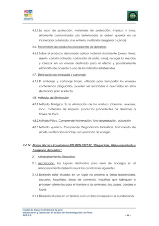 4.5.3.La ropa de protección, materiales de protección, limpieza y otros,
               altamente contaminados y/o deteriorados se deben quemar en un
               incinerador autorizado, si se entierra, inutilizarla (desgarrar o cortar)

        4.6. Tratamiento de productos procedentes de derrames

        4.6.1.Sobre el producto derramado aplicar material absorbente (arena, tierra,
               aserrín, carbón activado, carbonato de sodio, otros), recoger las mezclas
               y colocar en un envase destinado para el efecto y posteriormente
               eliminarlos de acuerdo a uno de los métodos establecidos

        4.7. Eliminación de embalaje y cartonaje

        4.7.1.El embalaje y cartonaje limpio, utilizado para transportar los envases
               conteniendo plaguicidas, pueden ser reciclados o quemados en sitios
               destinados para el efecto.

        4.8. Métodos de Eliminación

        4.8.1.Método Biológico. Es la eliminación de los residuos sobrantes, envases,
               ropa, materiales de limpieza, productos procedentes de derrames a
               través de fosas

        4.8.2.Método Físico. Comprende incineración, foto-degradación, adsorción

        4.8.3.Método químico. Comprende Degradación hidrolítica, tratamiento de
               álcalis, reutilización-reciclaje, recuperación de energía.



2.4.14 Norma Técnica Ecuatoriana NTE INEN 1927:92, “Plaguicidas, Almacenamiento y
        Transporte. Requisitos”.

        2.   Almacenamiento. Requisitos

        2.1. Localización. Los lugares destinados para servir de bodegas en el
             almacenamiento deberán reunir las condiciones siguientes:

        2.1.1.Deberán estar situados en un lugar no próximo a áreas residenciales,
               escuelas, hospitales, áreas de comercio, industrias que fabriquen o
               procesen alimentos para el hombre o los animales, ríos, pozos, canales o
               lagos.

        2.1.2.Deberán situarse en un terreno o en un área no expuesta a inundaciones




Estudio de Impacto Ambiental Ex-post
Instalaciones y Operación de la Base de Aerofumigación Los Pérez
AIFA S.A                                                                               – 66 –
 