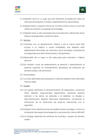 2.1.3.Deberán tener en un lugar que sea fácilmente accesible por todos los
               vehículos de transporte, incluidos y especialmente los de bomberos

        2.1.4.Deberá existir un espacio mínimo de 10 metros entre la cerca o muro del
               medio circundante y las paredes de la bodega

        2.1.5.Deberán tener un sitio autorizado para la recolección o eliminación de los
               residuos de plaguicidas y productos afines

        2.2. Servicios

        2.2.1.Contarán con un departamento médico o por lo menos tener fácil
               acceso a un médico o centro hospitalario, que deberán estar
               debidamente informados, de antemano, de la naturaleza y toxicidad de
               los plaguicidas que serán almacenados o transportados

        2.2.2.Dispondrán de un lugar un sitio adecuado para vestuarios e higiene
               personal

        2.2.3.Se dictarán cursos de adiestramiento al personal y especialmente al
               personal supervisor en procedimientos apropiados de prestación de
               primeros auxilios y de salvamento

        2.3. Parqueaderos

        2.3.1.Los sitios destinados para parquear los vehículos deberán estar orientados
               hacia la salida

        2.4. Locales

        2.4.1.Los lugares destinados al almacenamiento de plaguicidas y productos
               afines     deberán     inspeccionarse       regularmente,   prestando   especial
               atención a los daños, los derrames y el deterioro. La limpieza y
               descontaminación deberán efectuarse rápidamente, consultando la
               información de los fabricantes del producto relacionado con la
               seguridad.

        2.4.2.Deberán tener identificaciones de posibles fuentes de peligro y marcar la
               localización de equipos de emergencia o de protección. Norma INEN 439

        2.4.3.La bodega dispondrá de extintores de incendios y equipo de primeros
               auxilios




Estudio de Impacto Ambiental Ex-post
Instalaciones y Operación de la Base de Aerofumigación Los Pérez
AIFA S.A                                                                               – 67 –
 