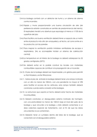 2.4.4.La bodega contará con un detector de humo y un sistema de alarma
               contra incendios

        2.4.5.Tejado y muros proporcionarán una buena circulación de aire (de
               preferencia estarán construidos en sentido de predominancia del viento).
               El respiradero tendrá una abertura que equivalga al menos a 1/150 de la
               superficie del piso

        2.4.6.Para facilitar una buena ventilación deberá tener un espacio de un metro
               entre el producto más alto (en anaqueles) y el techo, así como entre el o
               los productos con las paredes

        2.4.7.Para mejorar la ventilación podrán instalarse ventiladores de escape o
               respiraderos. (No es aconsejable instalar un sistema de calefacción
               central)

        2.4.8.La temperatura en el interior de la bodega no deberá sobrepasar los 55
               grados centígrados (55°C)

        2.4.9.Se deberá evitar en lo posible construir los locales con materiales
               combustibles capaces de contribuir a la propagación de un incendio

        2.4.10. El piso de la bodega deberá ser impermeable y sin grietas para permitir
               su fácil limpieza y evitar filtraciones

        2.4.11. Sobre el piso de entrada la bodega deberá tener una rampa inclinada
               con un alto no menor de 100mm, con una pendiente no mayor al 10%
               para facilitar el acceso de los vehículos, esta rampa también deberá
               construirse cuando exista conexión entre bodegas

        2.4.12. La estructura que soporta el techo deberá estar hecha de materiales
               incombustibles

        2.4.13. Deberá construirse un desaguadero externo inclinado de hormigón,
               con una profundidad no menor de 150mm bajo el nivel del suelo de la
               bodega y que circunde a la bodega, y éste deberá conectarse a un
               área colectora especial de tratamiento, con el fin de que las áreas
               circundantes no se contaminen.

        2.4.14. Deberán tener un sumidero dentro del área de la bodega, que se
               conectará con el desaguadero externo




Estudio de Impacto Ambiental Ex-post
Instalaciones y Operación de la Base de Aerofumigación Los Pérez
AIFA S.A                                                                        – 68 –
 