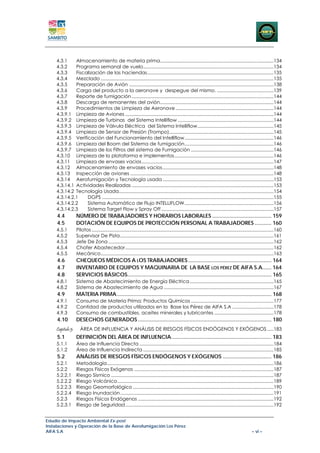 4.3.1     Almacenamiento de materia prima........................................................................................134 
    4.3.2     Programa semanal de vuelo .....................................................................................................134 
    4.3.3     Fiscalización de las haciendas ..................................................................................................135 
    4.3.4     Mezclado ......................................................................................................................................135 
    4.3.5     Preparación de Avión ................................................................................................................138 
    4.3.6     Carga del producto a la aeronave y despegue del mismo. ............................................139 
    4.3.7     Reporte de fumigación ..............................................................................................................144 
    4.3.8     Descarga de remanentes del avión ........................................................................................144 
    4.3.9     Procedimientos de Limpieza de Aeronave ............................................................................144 
    4.3.9.1  Limpieza de Aviones ...................................................................................................................144 
    4.3.9.2  Limpieza de Turbinas del Sistema Intelliflow ..........................................................................144 
    4.3.9.3  Limpieza de Válvula Eléctrica del Sistema Intelliflow ...........................................................145 
    4.3.9.4  Limpieza de Sensor de Presión (Trompo).................................................................................145 
    4.3.9.5  Verificación del Funcionamiento del Intelliflow .....................................................................146 
    4.3.9.6  Limpieza del Boom del Sistema de fumigación .....................................................................146 
    4.3.9.7  Limpieza de los Filtros del sistema de Fumigación ................................................................146 
    4.3.10  Limpieza de la plataforma e implementos .............................................................................146 
    4.3.11  Limpieza de envases vacios ......................................................................................................147 
    4.3.12  Almacenamiento de envases vacios ......................................................................................148 
    4.3.13  Inspección de aviones ...............................................................................................................148 
    4.3.14  Aerofumigación y Tecnología usada ......................................................................................153 
    4.3.14.1  Actividades Realizadas ..............................................................................................................153 
    4.3.14.2  Tecnología Usada........................................................................................................................154 
    4.3.14.2.1     DGPS .....................................................................................................................................155 
    4.3.14.2.2     Sistema Automático de Flujo INTELLIFLOW .....................................................................156 
    4.3.14.2.3     Sistema Target Flow y Spray Off .......................................................................................157 
     4.4           NÚMERO DE TRABAJADORES Y HORARIOS LABORALES ....................................... 159 
     4.5           DOTACIÓN DE EQUIPOS DE PROTECCIÓN PERSONAL A TRABAJADORES ........... 160 
    4.5.1          Pilotos .............................................................................................................................................160 
    4.5.2          Supervisor De Pista .......................................................................................................................161 
    4.5.3          Jefe De Zona ................................................................................................................................162 
    4.5.4          Chofer Abastecedor ...................................................................................................................162 
    4.5.5          Mecánico ......................................................................................................................................163 
     4.6           CHEQUEOS MÉDICOS A LOS TRABAJADORES ....................................................... 164 
     4.7           INVENTARIO DE EQUIPOS Y MAQUINARIA DE LA BASE LOS PÉREZ DE AIFA S.A...... 164 
     4.8           SERVICIOS BÁSICOS............................................................................................... 165 
    4.8.1          Sistema de Abastecimiento de Energía Eléctrica .................................................................165 
    4.8.2          Sistema de Abastecimiento de Agua .....................................................................................167 
     4.9           MATERIA PRIMA ...................................................................................................... 168 
    4.9.1          Consumo de Materia Prima: Productos Químicos ................................................................177 
    4.9.2          Cantidad de productos utilizados en la Base los Pérez de AIFA S.A ................................178 
    4.9.3          Consumo de combustibles, aceites minerales y lubricantes ..............................................178 
     4.10          DESECHOS GENERADOS ........................................................................................ 180 
    Capitulo 5:      ÁREA DE INFLUENCiA Y ANÁLISIS DE RIESGOS FÍSICOS ENDÓGENOS Y EXÓGENOS .....183 
     5.1           DEFINICIÓN DEL ÁREA DE INFLUENCIA .................................................................. 183 
    5.1.1          Área de Influencia Directa ........................................................................................................184 
    5.1.2          Área de Influencia Indirecta .....................................................................................................185 
     5.2           ANÁLISIS DE RIESGOS FÍSICOS ENDÓGENOS Y EXÓGENOS ................................ 186 
    5.2.1          Metodología .................................................................................................................................186 
    5.2.2          Riesgos Físicos Exógenos ............................................................................................................187 
    5.2.2.1        Riesgo Sísmico ..............................................................................................................................187 
    5.2.2.2        Riesgo Volcánico .........................................................................................................................189 
    5.2.2.3        Riesgo Geomorfológico .............................................................................................................190 
    5.2.2.4        Riesgo Inundación .......................................................................................................................191 
    5.2.3          Riesgos Físicos Endógenos .........................................................................................................192 
    5.2.3.1        Riesgo de Seguridad ...................................................................................................................192 


Estudio de Impacto Ambiental Ex-post
Instalaciones y Operación de la Base de Aerofumigación Los Pérez
AIFA S.A                                                                                                                                             – vi –
 