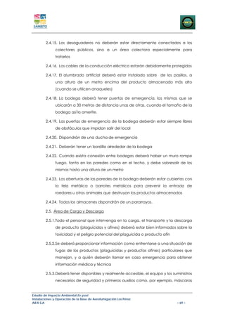 2.4.15. Los desaguaderos no deberán estar directamente conectados a los
               colectores públicos, sino a un área colectora especialmente para
               tratarlos

        2.4.16. Los cables de la conducción eléctrica estarán debidamente protegidos

        2.4.17. El alumbrado artificial deberá estar instalado sobre de los pasillos, a
               una altura de un metro encima del producto almacenado más alto
               (cuando se utilicen anaqueles)

        2.4.18. La bodega deberá tener puertas de emergencia, las mismas que se
               ubicarán a 30 metros de distancia unas de otras, cuando el tamaño de la
               bodega así lo amerite.

        2.4.19. Las puertas de emergencia de la bodega deberán estar siempre libres
               de obstáculos que impidan salir del local

        2.4.20. Dispondrán de una ducha de emergencia

        2.4.21. Deberán tener un bordillo alrededor de la bodega

        2.4.22. Cuando exista conexión entre bodegas deberá haber un muro rompe
               fuego, tanto en las paredes como en el techo, y debe sobresalir de los
               mismos hasta una altura de un metro

        2.4.23. Las aberturas de las paredes de la bodega deberán estar cubiertas con
               la tela metálica o barrotes metálicos para prevenir la entrada de
               roedores u otros animales que destruyan los productos almacenados

        2.4.24. Todos los almacenes dispondrán de un pararrayos.

        2.5. Área de Carga y Descarga

        2.5.1.Todo el personal que intervenga en la carga, el transporte y la descarga
               de producto (plaguicidas y afines) deberá estar bien informados sobre la
               toxicidad y el peligro potencial del plaguicida o producto afín

        2.5.2.Se deberá proporcionar información como enfrentarse a una situación de
               fugas de los productos (plaguicidas y productos afines) particulares que
               manejan, y a quién deberán llamar en caso emergencia para obtener
               información médica y técnica

        2.5.3.Deberá tener disponibles y realmente accesible, el equipo y los suministros
               necesarios de seguridad y primeros auxilios como, por ejemplo, máscaras


Estudio de Impacto Ambiental Ex-post
Instalaciones y Operación de la Base de Aerofumigación Los Pérez
AIFA S.A                                                                         – 69 –
 