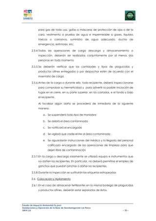 para gas de todo uso, gafas o máscaras de protección de ojos o de la
               cara, vestimenta a prueba de agua e impermeable a gases, líquidos
               tóxicos    o   corrosivos,    suministro   de       agua   adecuado,   ducha      de
               emergencia, extintores, etc.

        2.5.4.Todas las operaciones de carga descarga y almacenamiento o
               inspección, deberán ser realizadas conjuntamente por al menos dos
               personas en todo momento

        2.5.5.Se deberán verificar que las cantidades y tipos de plaguicidas y
               productos afines entregados o por despachar estén de acuerdo con el
               inventario de carga

        2.5.6.Antes de la carga o durante ella, todo recipiente, deberá inspeccionarse
               para comprobar su hermeticidad y para advertir la posible iniciación de
               fugas en el cierre, en su parte superior, en los costados, e el fondo y bajo
               el recipiente.

               Al localizar algún daño se procederá de inmediato de la siguiente
               manera:

                   a. Se suspenderá todo tipo de maniobra

                   b. Se asilará el área contaminada

                   c. Se notificará el encargado

                   d. Se vigilará que nadie entre al área contaminada

                   e. Se aguardarán instrucciones del médico y la llegada del personal
                         calificado encargado de las operaciones de limpieza para que
                         dejen libre de contaminación

        2.5.7.En la carga y descarga solamente se utilizará equipo e instrumentos que
               no dañen los recipientes. En particular, no deberá permitirse el empleo de
               ganchos que puedan pinchar o dañar los recipientes.

        2.5.8.Durante la inspección se sustituirán las etiquetas estropeadas

        2.6. Colocación y Apilamiento

        2.6.1.En el caso de almacenar fertilizantes en la misma bodega de plaguicidas
               y productos afines, deberán estar separados de éstos.




Estudio de Impacto Ambiental Ex-post
Instalaciones y Operación de la Base de Aerofumigación Los Pérez
AIFA S.A                                                                                – 70 –
 