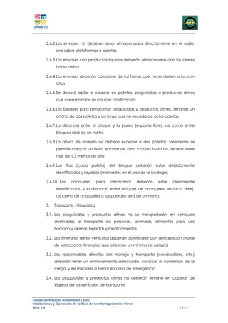 2.6.2.Los envases no deberán estar almacenados directamente en el suelo,
               sino sobre plataformas o paletas

        2.6.3.Los envases con productos líquidos deberán almacenarse con los cierres
               hacia arriba

        2.6.4.Los envases deberán colocarse de tal forma que no se dañen unos con
               otros

        2.6.5.Se deberá apilar o colocar en paletas, plaguicidas o productos afines
               que correspondan a una sola clasificación

        2.6.6.Los bloques para almacenar plaguicidas y productos afines, tendrán un
               ancho de dos paletas y un largo que no exceda de ocho paletas

        2.6.7.La distancia entre el bloque y la pared (espacio libre), así como entre
               bloques será de un metro

        2.6.8.La altura de apilado no deberá exceder a dos paletas; solamente se
               permite colocar un bulto encima de otro, y cada bulto no deberá tener
               más de 1,3 metros de alto

        2.6.9.Las filas (cada paleta) del bloque deberán estar debidamente
               identificadas y rayados (marcados en el piso de la bodega)

        2.6.10. Los     anaqueles       para      almacenar        deberán   estar   claramente
               identificados, y la distancia entre bloques de anaqueles (espacio libre),
               así como de anaqueles a las paredes será de un metro.

        3.   Transporte - Requisitos

        3.1. Los plaguicidas y productos afines no se transportarán en vehículos
             destinados al transporte de personas, animales, alimentos para uso
             humano y animal, bebidas y medicamentos

        3.2. Los itinerarios de los vehículos deberán planificarse con anticipación (tratar
             de seleccionar itinerarios que ofrezcan un mínimo de peligro)

        3.3. Los responsables directos del manejo y transporte (conductores, etc.)
             deberán tener un entrenamiento adecuado, conocer el contenido de la
             carga, y las medidas a tomar en caso de emergencia

        3.4. Los plaguicidas y productos afines no deberán llevarse en cabinas de
             viajeros de los vehículos de transporte


Estudio de Impacto Ambiental Ex-post
Instalaciones y Operación de la Base de Aerofumigación Los Pérez
AIFA S.A                                                                                – 71 –
 