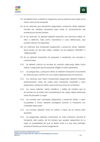 3.5. Se deberá tener cuidado en asegurarse que las personas que viajan en el
             mismo vehículo de transporte

        3.6. En los vehículos que transporten plaguicidas y productos afines, deberán
             tomarse las medidas necesarias para evitar la contaminación del
             ambiente por donde transiten

        3.7. En los vehículos, en general deberán presentar una estructura sólida, sin
             años o defectos, tales como: neumáticos o luces defectuosas, que
             puedan afectar a la seguridad

        3.8. Los vehículos que transporten plaguicidas y productos afines, deberán
             llevar escrito, en sitio bien visible, carteles con las palabras “PELIGRO” o
             “PRECAUCIÓN”

        3.9. No se deberán transportar los paquetes o recipientes con escapes o
             contaminados

        3.10.    Se deberá colocar los envases en posición adecuada (sellos hacia
             arriba) y asegurarse que los paquetes frágiles no serán aplastados

        3.11.    Los plaguicidas y productos afines se deberán transportar únicamente
             en vehículos que cuenten con una cabina separada para el conductor.

        3.12.    Los vehículos que hayan transportado plaguicidas deberán limpiarse
             perfectamente, antes de usarlos para transportar materiales u otros
             plaguicidas y productos afines, para evitar que estos se contaminen

        3.13.    Los clavos salientes, aristas metálicas y astillas de madera que se
             encuentren en el interior del compartimiento de carga, deben eliminarse
             antes de proceder a cargar

        3.14.    Los envases que contengan plaguicidas y productos afines,, y sean
             susceptibles a rotura, deberán protegerse durante su transporte con
             materiales adecuados

        3.15.    Los envases deberán tener los cierres y tapas de los mismos bien
             ajustados

        3.16.    Los plaguicidas deberán mantenerse, en todo momento, durante el
             transporte, bien sujetos, de tal manera que queden asegurados en su
             lugar, sin probabilidad de que se dañen entre sí o que sean dañados
             durante el tránsito por el otro cargamento


Estudio de Impacto Ambiental Ex-post
Instalaciones y Operación de la Base de Aerofumigación Los Pérez
AIFA S.A                                                                          – 72 –
 