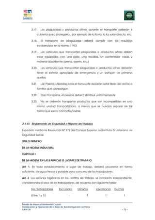 3.17.    Los plaguicidas y productos afines durante el transporte deberán ir
             cubiertos para protegerlos, por ejemplo de la lluvia, la luz solar directa, etc.

        3.18.    El transporte de plaguicidas deberá cumplir con los requisitos
             establecidos en la Norma 1 913

        3.19.    Los vehículos que transporten plaguicidas o productos afines deben
             estar equipados con una pala, una escoba, un contenedor vacio y
             material absorbente (arena, aserrín, etc.)

        3.20.    Los vehículos que transportan plaguicidas o productos afines deberán
             tener el extintor apropiado de emergencia y un botiquín de primeros
             auxilios

        3.21.    Las Paletas utilizadas para el transporte deberán estar libres de clavos o
             tornillos que sobresalgan

        3.22.    El en transporte, el peso se deberá distribuir uniformemente

        3.23.    No se deberán transportar productos que son incompatibles en una
             misma unidad transportadora, a menos que se puedan separar de tal
             forma que exista contacto posible



2.4.15 Reglamento de Seguridad e Higiene del Trabajo,

Expedido mediante Resolución Nº 172 del Consejo Superior del Instituto Ecuatoriano de
Seguridad Social.

TITULO PRIMERO

DE LA HIGIENE INDUSTRIAL

CAPITULO I

DE LA HIGIENE EN LAS FABRICAS O LUGARES DE TRABAJO

Art. 1. En todo establecimiento o lugar de trabajo, deberá proveerse en forma
suficiente, de agua fresca y potable para consumo de los trabajadores.

Art. 2. Los servicios higiénicos en los centros de trabajo, se instalarán independiente,
considerando el sexo de los trabajadores, de acuerdo con siguiente tabla:

        No. Trabajadores          Excusados         Urinarios      Lavamanos   Duchas

        Entre 1 y 15                       1                 1          1             1


Estudio de Impacto Ambiental Ex-post
Instalaciones y Operación de la Base de Aerofumigación Los Pérez
AIFA S.A                                                                            – 73 –
 