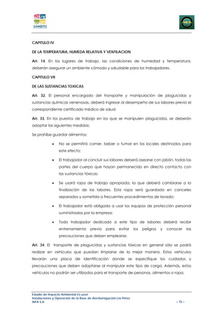 CAPITULO IV

DE LA TEMPERATURA, HUMEDA RELATIVA Y VENTILACION

Art. 14. En los lugares de trabajo, las condiciones de humedad y temperatura,
deberán asegurar un ambiente cómodo y saludable para los trabajadores.

CAPITULO VII

DE LAS SUSTANCIAS TOXICAS

Art. 32. El personal encargado del transporte y manipulación de plaguicidas y
sustancias químicas venenosas, deberá ingresar al desempeño de sus labores previo el
correspondiente certificado médico de salud.

Art. 33. En los puestos de trabajo en los que se manipulen plaguicidas, se deberán
adoptar las siguientes medidas:

Se prohíbe guardar alimentos;

             •   No se permitirá comer, beber o fumar en los locales destinados para
                 este efecto;

             •   El trabajador al concluir sus labores deberá asearse con jabón, todas las
                 partes del cuerpo que hayan permanecido en directo contacto con
                 las sustancias tóxicas;

             •   Se usará ropa de trabajo apropiada, la que deberá cambiarse a la
                 finalización de las labores. Esta ropa será guardada en canceles
                 separados y sometida a frecuentes procedimientos de lavado;

             •   El trabajador está obligado a usar los equipos de protección personal
                 suministrados por la empresa;

             •   Todo trabajador dedicado a este tipo de labores deberá recibir
                 entrenamiento        previo    para    evitar     los   peligros   y   conocer      las
                 precauciones que deben emplearse.

Art. 34. El transporte de plaguicidas y sustancias tóxicas en general sólo se podrá
realizar en vehículos que puedan limpiarse de la mejor manera. Estos vehículos
llevarán una placa de identificación donde se especifique los cuidados y
precauciones que deben adoptarse al manipular este tipo de carga. Además, estos
vehículos no podrán ser utilizados para el transporte de personas, alimentos o ropa.




Estudio de Impacto Ambiental Ex-post
Instalaciones y Operación de la Base de Aerofumigación Los Pérez
AIFA S.A                                                                                    – 75 –
 