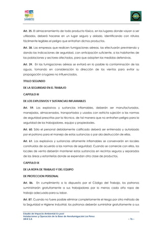Art. 35. El almacenamiento de todo producto tóxico, en los lugares donde vayan a ser
utilizados, deberá hacerse en un lugar seguro y aislado, identificando con rótulos
fácilmente legibles el peligro que entrañan dichos productos.

Art. 38. Las empresas que realicen fumigaciones aéreas, las efectuarán previniendo y
dando las indicaciones de seguridad, con anticipación suficiente, a los habitantes de
las poblaciones y sectores afectados, para que adopten las medidas defensivas.

Art. 39. En las fumigaciones aéreas se evitará en lo posible la contaminación de las
aguas, tomando en consideración la dirección de los vientos para evitar su
propagación a lugares no influenciados.

TITULO SEGUNDO

DE LA SEGURIDAD EN EL TRABAJO

CAPITULO III

DE LOS EXPLOSIVOS Y SUSTANCIAS INFLAMABLES

Art. 59. Los explosivos y sustancias inflamables, deberán ser manufacturados,
manejados, almacenados, transportados y usados con estricta sujeción a las normas
de seguridad prescritas por la técnica, de tal manera que no entrañen peligro para la
seguridad de los trabajadores, equipo y propiedades.

Art. 60. Sólo el personal debidamente calificado deberá ser entrenado y autorizado
por el patrono para el manejo de estas sustancias o par ala destrucción de ellas.

Art. 61. Los explosivos y sustancias altamente inflamables se conservarán en locales
construidos de acuerdo a las normas de seguridad. Cuando se comercie con ellos, los
locales de venta deberán mantener estas sustancias en recintos seguros y separados
de las áreas y estanterías donde se expendan otra clase de productos.

CAPITULO IX

DE LA ROPA DE TRABAJO Y DEL EQUIPO

DE PROTECCION PERSONAL

Art. 86.   En cumplimiento a lo dispuesto por el Código del Trabajo, los patronos
suministrarán gratuitamente a sus trabajadores por lo menos cada año ropa de
trabajo adecuada para su labor.

Art. 87. Cuando no fuere posible eliminar completamente el riesgo por otro método de
la Seguridad e Higiene Industrial, los patronos deberán suministrar gratuitamente a sus


Estudio de Impacto Ambiental Ex-post
Instalaciones y Operación de la Base de Aerofumigación Los Pérez
AIFA S.A                                                                       – 76 –
 