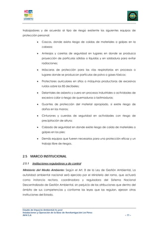 trabajadores y de acuerdo al tipo de riesgo existente los siguientes equipos de
protección personal:

             •   Cascos, donde exista riesgo de caídas de materiales o golpes en la
                 cabeza;

             •   Anteojos y caretas de seguridad en lugares en donde se produzca
                 proyección de partículas sólidas o líquidas y en soldadura para evitar
                 radiaciones;

             •   Máscaras de protección para las vías respiratorias en procesos o
                 lugares donde se produzcan partículas de polvo o gases tóxicos;

             •   Protectores auriculares en sitios o máquinas productoras de excesivos
                 ruidos sobre los 85 decibeles;

             •   Delantales de asbesto y cuero en procesos industriales o actividades de
                 excesivo calor o riesgo de quemaduras o lastimaduras;

             •   Guantes de protección del material apropiado, si existe riesgo de
                 daños en las manos;

             •   Cinturones y cuerdas de seguridad en actividades con riesgo de
                 precipitación de altura;

             •   Calzado de seguridad en donde existe riesgo de caída de materiales o
                 golpes en los pies;

             •   Demás equipos que fueren necesarios para una protección eficaz y un
                 trabajo libre de riesgos.



2.5 MARCO INSTITUCIONAL

2.5.1   Instituciones reguladoras y de control

Ministerio del Medio Ambiente: Según el Art. 8 de la Ley de Gestión Ambiental, La
autoridad ambiental nacional será ejercida por el Ministerio del ramo, que actuará
como     instancia     rectora,    coordinadora       y   reguladora   del   Sistema   Nacional
Descentralizado de Gestión Ambiental, sin perjuicio de las atribuciones que dentro del
ámbito de sus competencias y conforme las leyes que las regulan, ejerzan otras
instituciones del Estado.




Estudio de Impacto Ambiental Ex-post
Instalaciones y Operación de la Base de Aerofumigación Los Pérez
AIFA S.A                                                                               – 77 –
 