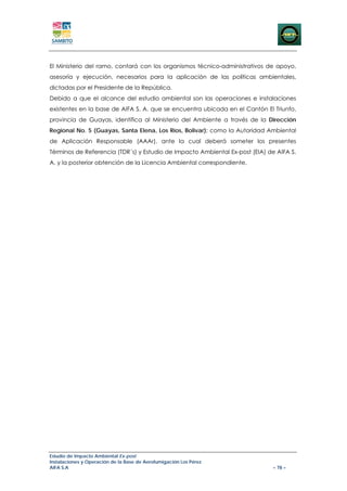 El Ministerio del ramo, contará con los organismos técnico-administrativos de apoyo,
asesoría y ejecución, necesarios para la aplicación de las políticas ambientales,
dictadas por el Presidente de la República.
Debido a que el alcance del estudio ambiental son las operaciones e instalaciones
existentes en la base de AIFA S. A. que se encuentra ubicada en el Cantón El Triunfo,
provincia de Guayas, identifica al Ministerio del Ambiente a través de la Dirección
Regional No. 5 (Guayas, Santa Elena, Los Ríos, Bolivar); como la Autoridad Ambiental
de Aplicación Responsable (AAAr), ante la cual deberá someter los presentes
Términos de Referencia (TDR´s) y Estudio de Impacto Ambiental Ex-post (EIA) de AIFA S.
A. y la posterior obtención de la Licencia Ambiental correspondiente.




Estudio de Impacto Ambiental Ex-post
Instalaciones y Operación de la Base de Aerofumigación Los Pérez
AIFA S.A                                                                      – 78 –
 