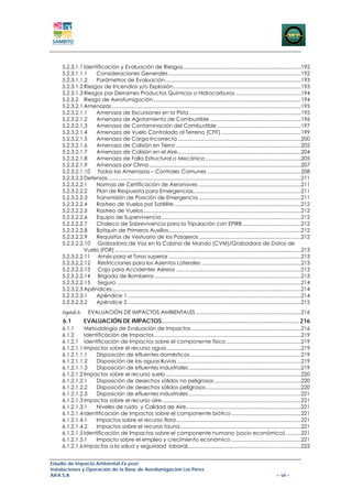 5.2.3.1.1 Identificación y Evaluación de Riesgos ...................................................................................192 
    5.2.3.1.1.1  Consideraciones Generales .............................................................................................192 
    5.2.3.1.1.2  Parámetros de Evaluación................................................................................................193 
    5.2.3.1.2 Riesgos de Incendios y/o Explosión ..........................................................................................193 
    5.2.3.1.3 Riesgos por Derrames Productos Químicos o Hidrocarburos ..............................................194 
    5.2.3.2  Riesgo de Aerofumigación ........................................................................................................194 
    5.2.3.2.1 Amenazas .....................................................................................................................................195 
    5.2.3.2.1.1  Amenaza de Excursiones en la Pista ...............................................................................195 
    5.2.3.2.1.2  Amenaza de Agotamiento de Combustible ................................................................196 
    5.2.3.2.1.3  Amenaza de Contaminación del Combustible ...........................................................197 
    5.2.3.2.1.4  Amenaza de Vuelo Controlado al Terreno (CFIT) ........................................................199 
    5.2.3.2.1.5  Amenaza de Carga Incorrecta .......................................................................................200 
    5.2.3.2.1.6  Amenaza de Colisión en Tierra ........................................................................................202 
    5.2.3.2.1.7  Amenaza de Colisión en el Aire .......................................................................................204 
    5.2.3.2.1.8  Amenaza de Falla Estructural o Mecánica ...................................................................205 
    5.2.3.2.1.9  Amenaza por Clima ...........................................................................................................207 
    5.2.3.2.1.10  Todas las Amenazas – Controles Comunes ..................................................................208 
    5.2.3.2.2 Defensas ........................................................................................................................................211 
    5.2.3.2.2.1  Normas de Certificación de Aeronaves ........................................................................211 
    5.2.3.2.2.2  Plan de Respuesta para Emergencias............................................................................211 
    5.2.3.2.2.3  Transmisión de Posición de Emergencia ........................................................................211 
    5.2.3.2.2.4  Rastreo de Vuelos por Satélite .........................................................................................212 
    5.2.3.2.2.5  Rastreo de Vuelos ...............................................................................................................212 
    5.2.3.2.2.6  Equipo de Supervivencia ..................................................................................................212 
    5.2.3.2.2.7  Chaleco de Sobrevivencia para la Tripulación con EPIRB .........................................212 
    5.2.3.2.2.8  Botiquín de Primeros Auxilios .............................................................................................212 
    5.2.3.2.2.9  Requisitos de Vestuario de los Pasajeros ........................................................................212 
    5.2.3.2.2.10  Grabadora de Voz en la Cabina de Mando (CVM)/Grabadora de Datos de
              Vuelo (FDR) ...................................................................................................................................213 
    5.2.3.2.2.11  Arnés para el Torso superior .............................................................................................213 
    5.2.3.2.2.12  Restricciones para los Asientos Laterales ......................................................................213 
    5.2.3.2.2.13  Caja para Accidentes Aéreos ........................................................................................213 
    5.2.3.2.2.14  Brigada de Bomberos .......................................................................................................213 
    5.2.3.2.2.15  Seguro ..................................................................................................................................214 
    5.2.3.2.3 Apéndices .....................................................................................................................................214 
    5.2.3.2.3.1  Apéndice 1 ..........................................................................................................................214 
    5.2.3.2.3.2  Apéndice 2 ..........................................................................................................................215 
    Capitulo 6:      EVALUACIÓN DE IMPACTOS AMBIENTALES ..........................................................................216 
     6.1           EVALUACIÓN DE IMPACTOS .................................................................................. 216 
    6.1.1     Metodología de Evaluación de Impactos .............................................................................216 
    6.1.2     Identificación de Impactos .......................................................................................................219 
    6.1.2.1  Identificación de Impactos sobre el componente físico .....................................................219 
    6.1.2.1.1 Impactos sobre el recurso agua ...............................................................................................219 
    6.1.2.1.1.1  Disposición de efluentes domésticos ..............................................................................219 
    6.1.2.1.1.2  Disposición de las aguas lluvias .......................................................................................219 
    6.1.2.1.1.3  Disposición de efluentes industriales ...............................................................................219 
    6.1.2.1.2 Impactos sobre el recurso suelo ...............................................................................................220 
    6.1.2.1.2.1  Disposición de desechos sólidos no peligrosos .............................................................220 
    6.1.2.1.2.2  Disposición de desechos sólidos peligrosos ...................................................................220 
    6.1.2.1.2.3  Disposición de efluentes industriales ...............................................................................221 
    6.1.2.1.3 Impactos sobre el recurso aire ..................................................................................................221 
    6.1.2.1.3.1  Niveles de ruido y Calidad de Aire.................................................................................221 
    6.1.2.1.4 Identificación de Impactos sobre el componente biótico .................................................221 
    6.1.2.1.4.1  Impactos sobre el recurso flora ........................................................................................221 
    6.1.2.1.4.2  Impactos sobre el recurso fauna .....................................................................................221 
    6.1.2.1.5 Identificación de Impactos sobre el componente humano (socio económico) ...........221 
    6.1.2.1.5.1  Impacto sobre el empleo y crecimiento económico .................................................221 
    6.1.2.1.6 Impactos a la salud y seguridad laboral................................................................................222 


Estudio de Impacto Ambiental Ex-post
Instalaciones y Operación de la Base de Aerofumigación Los Pérez
AIFA S.A                                                                                                                                     – vii –
 