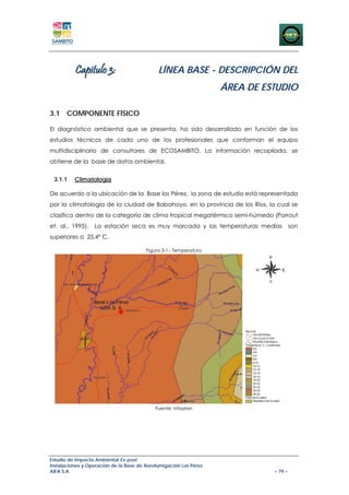 Capitulo 3:                        LÍNEA BASE - DESCRIPCIÓN DEL
                                                                   ÁREA DE ESTUDIO

3.1 COMPONENTE FÍSICO

El diagnóstico ambiental que se presenta, ha sido desarrollado en función de los
estudios técnicos de cada uno de los profesionales que conforman el equipo
multidisciplinario de consultores de ECOSAMBITO. La información recopilada, se
obtiene de la base de datos ambiental.


 3.1.1    Climatología

De acuerdo a la ubicación de la Base los Pérez, la zona de estudio está representada
por la climatología de la ciudad de Babahoyo, en la provincia de los Ríos, la cual se
clasifica dentro de la categoría de clima tropical megatérmico semi-húmedo (Porrout
et. al., 1995).   La estación seca es muy marcada y las temperaturas medias           son
superiores a 25,4º C.

                                        Figura 3-1.: Temperatura




                                            Fuente: Infoplan




Estudio de Impacto Ambiental Ex-post
Instalaciones y Operación de la Base de Aerofumigación Los Pérez
AIFA S.A                                                                     – 79 –
 