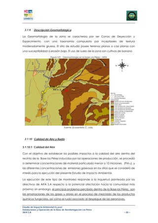 3.1.9    Descripción Geomorfológica

La Geomorfología de la zona se caracteriza por ser Conos de Deyección y
Esparcimiento,      con    una     taxonomía       compuesta         por   inceptizoles   de    textura
moderadamente gruesa. El sitio de estudio posee terrenos planos o casi planos con
una susceptibilidad a erosión baja. El uso de suelo de la zona son cultivos de banano

                          Figura 3-9. : Geomorfología en la base Los Pérez – AIFA




                                       Fuente: Ecosambito C. Ltda.




 3.1.10 Calidad de Aire y Ruido


3.1.10.1 Calidad del Aire

Con el objetivo de establecer los posibles impactos a la calidad del aire dentro del
recinto de la Base los Pérez inducidos por las operaciones de producción, se procedió
a determinar concentraciones de material particulado menor a 10 micrones, (PM10), y
las diferentes concentraciones de emisiones gaseosas en los sitios que se consideró de
interés para la ejecución del presente Estudio de Impacto Ambiental.

La ejecución de este tipo de monitoreo responde a la inquietud planteada por los
directivos de AIFA S.A respecto a la potencial afectación hacia la comunidad más
próxima; sin embargo, el principal problema percibido dentro de la Base los Pérez, son
las emanaciones de los gases y olores en el proceso de mezclado de los productos
químicos fungicidas, así como el ruido asociado al despegue de las aeronaves.


Estudio de Impacto Ambiental Ex-post
Instalaciones y Operación de la Base de Aerofumigación Los Pérez
AIFA S.A                                                                                       – 85 –
 
