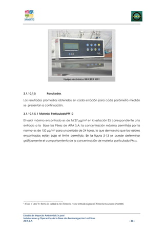 Equipo electrónico XILIX EPA 2001




3.1.10.1.5                  Resultados

Los resultados promedios obtenidos en cada estación para cada parámetro medido
se presentan a continuación.


3.1.10.1.5.1 Material ParticuladoPM10

El valor máximo encontrado es de 16.27 μg/m3 en la estación E5 correspondiente a la
entrada a la Base los Pérez de AIFA S.A; la concentración máxima permitida por la
norma4 es de 150 μg/m3 para un período de 24 horas, lo que demuestra que los valores
encontrados están bajo el límite permitido. En la figura 5-13 se puede determinar
gráficamente el comportamiento de la concentración de material particulado PM10.




4
    Anexo 4. Libro VI: Norma de Calidad de Aire Ambiente. Texto Unificado Legislación Ambiental Secundaria (TULSMA)




Estudio de Impacto Ambiental Ex-post
Instalaciones y Operación de la Base de Aerofumigación Los Pérez
AIFA S.A                                                                                                              – 88 –
 