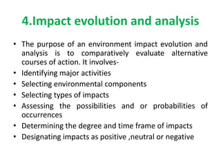 4.Impact evolution and analysis
• The purpose of an environment impact evolution and
analysis is to comparatively evaluate alternative
courses of action. It involves-
• Identifying major activities
• Selecting environmental components
• Selecting types of impacts
• Assessing the possibilities and or probabilities of
occurrences
• Determining the degree and time frame of impacts
• Designating impacts as positive ,neutral or negative
 