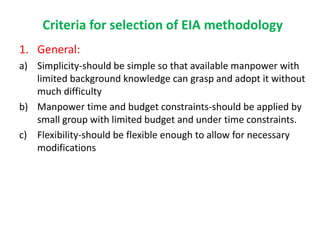 Criteria for selection of EIA methodology
1. General:
a) Simplicity-should be simple so that available manpower with
limited background knowledge can grasp and adopt it without
much difficulty
b) Manpower time and budget constraints-should be applied by
small group with limited budget and under time constraints.
c) Flexibility-should be flexible enough to allow for necessary
modifications
 
