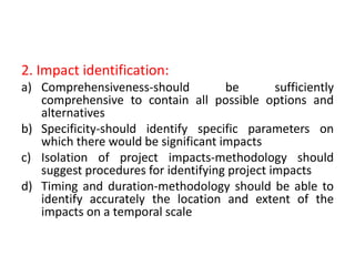 2. Impact identification:
a) Comprehensiveness-should be sufficiently
comprehensive to contain all possible options and
alternatives
b) Specificity-should identify specific parameters on
which there would be significant impacts
c) Isolation of project impacts-methodology should
suggest procedures for identifying project impacts
d) Timing and duration-methodology should be able to
identify accurately the location and extent of the
impacts on a temporal scale
 