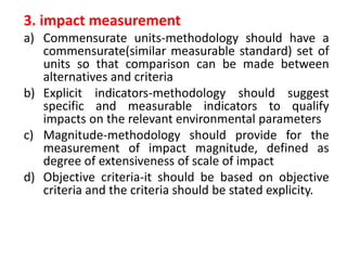3. impact measurement
a) Commensurate units-methodology should have a
commensurate(similar measurable standard) set of
units so that comparison can be made between
alternatives and criteria
b) Explicit indicators-methodology should suggest
specific and measurable indicators to qualify
impacts on the relevant environmental parameters
c) Magnitude-methodology should provide for the
measurement of impact magnitude, defined as
degree of extensiveness of scale of impact
d) Objective criteria-it should be based on objective
criteria and the criteria should be stated explicity.
 