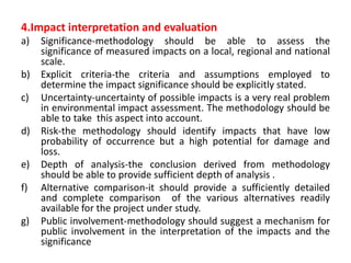 4.Impact interpretation and evaluation
a) Significance-methodology should be able to assess the
significance of measured impacts on a local, regional and national
scale.
b) Explicit criteria-the criteria and assumptions employed to
determine the impact significance should be explicitly stated.
c) Uncertainty-uncertainty of possible impacts is a very real problem
in environmental impact assessment. The methodology should be
able to take this aspect into account.
d) Risk-the methodology should identify impacts that have low
probability of occurrence but a high potential for damage and
loss.
e) Depth of analysis-the conclusion derived from methodology
should be able to provide sufficient depth of analysis .
f) Alternative comparison-it should provide a sufficiently detailed
and complete comparison of the various alternatives readily
available for the project under study.
g) Public involvement-methodology should suggest a mechanism for
public involvement in the interpretation of the impacts and the
significance
 