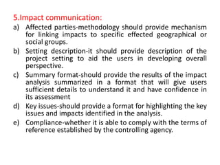 5.Impact communication:
a) Affected parties-methodology should provide mechanism
for linking impacts to specific effected geographical or
social groups.
b) Setting description-it should provide description of the
project setting to aid the users in developing overall
perspective.
c) Summary format-should provide the results of the impact
analysis summarized in a format that will give users
sufficient details to understand it and have confidence in
its assessment
d) Key issues-should provide a format for highlighting the key
issues and impacts identified in the analysis.
e) Compliance-whether it is able to comply with the terms of
reference established by the controlling agency.
 