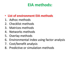 EIA methods:
• List of environment EIA methods
1. Adhoc methods
2. Checklist methods
3. Matrices methods
4. Networks methods
5. Overlay methods
6. Environmental index using factor analysis
7. Cost/benefit analysis
8. Predictive or simulation methods
 