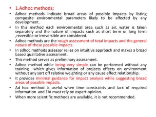 • 1.Adhoc methods:
• Adhoc methods indicate broad areas of possible impacts by listing
composite environmental parameters likely to be affected by any
development.
• In this method each environmental area such as air, water is taken
separately and the nature of impacts such as short term or long term
,reversible or irreversible are considered.
• Adhoc methods are the rough assessment of total impacts and the general
nature of these possible impacts.
• In adhoc methods assessor relies on intuitive approach and makes a broad
based qualitative assessment.
• This method serves as preliminary assessment.
• Adhoc method while being very simple can be performed without any
training which gives information of projects effects on environment
without any sort off relative weighting or any cause effect relationship.
• It provides minimal guidance for impact analysis while suggesting broad
areas of possible impacts.
• Ad hoc method is useful when time constraints and lack of required
information and EIA must rely on expert opinion.
• When more scientific methods are available, it is not recommended.
 
