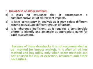 • Drawbacks of adhoc method:
a) It gives no assurance that it encompasses a
comprehensive set of all relevant impacts.
b) It lacks consistency in analysis as it may select different
criteria to evaluate different groups of factors.
c) It is inherently inefficient, as it requires a considerable
efforts to identify and assemble as appropriate panel for
each assessment.
Because of these drawbacks it is not recommended as
ad method for impact analysis. it is after all ad hoc
method and has utility only when other methods can
not be used for lack of expertise, resources and other
necessities.
 