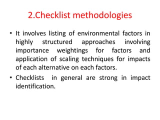 2.Checklist methodologies
• It involves listing of environmental factors in
highly structured approaches involving
importance weightings for factors and
application of scaling techniques for impacts
of each alternative on each factors.
• Checklists in general are strong in impact
identification.
 
