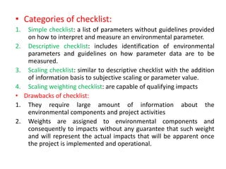 • Categories of checklist:
1. Simple checklist: a list of parameters without guidelines provided
on how to interpret and measure an environmental parameter.
2. Descriptive checklist: includes identification of environmental
parameters and guidelines on how parameter data are to be
measured.
3. Scaling checklist: similar to descriptive checklist with the addition
of information basis to subjective scaling or parameter value.
4. Scaling weighting checklist: are capable of qualifying impacts
• Drawbacks of checklist:
1. They require large amount of information about the
environmental components and project activities
2. Weights are assigned to environmental components and
consequently to impacts without any guarantee that such weight
and will represent the actual impacts that will be apparent once
the project is implemented and operational.
 