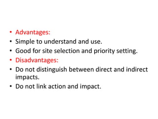 • Advantages:
• Simple to understand and use.
• Good for site selection and priority setting.
• Disadvantages:
• Do not distinguish between direct and indirect
impacts.
• Do not link action and impact.
 