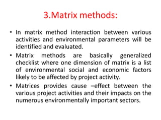 3.Matrix methods:
• In matrix method interaction between various
activities and environmental parameters will be
identified and evaluated.
• Matrix methods are basically generalized
checklist where one dimension of matrix is a list
of environmental social and economic factors
likely to be affected by project activity.
• Matrices provides cause –effect between the
various project activities and their impacts on the
numerous environmentally important sectors.
 