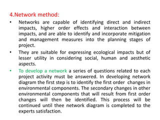 4.Network method:
• Networks are capable of identifying direct and indirect
impacts, higher order effects and interaction between
impacts, and are able to identify and incorporate mitigation
and management measures into the planning stages of
project.
• They are suitable for expressing ecological impacts but of
lesser utility in considering social, human and aesthetic
aspects.
• To develop a network a series of questions related to each
project activity must be answered. In developing network
diagram the first step is to identify the first order changes in
environmental components. The secondary changes in other
environmental components that will result from first order
changes will then be identified. This process will be
continued until thee network diagram is completed to the
experts satisfaction.
 