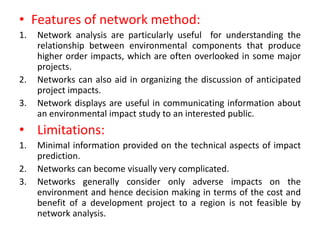 • Features of network method:
1. Network analysis are particularly useful for understanding the
relationship between environmental components that produce
higher order impacts, which are often overlooked in some major
projects.
2. Networks can also aid in organizing the discussion of anticipated
project impacts.
3. Network displays are useful in communicating information about
an environmental impact study to an interested public.
• Limitations:
1. Minimal information provided on the technical aspects of impact
prediction.
2. Networks can become visually very complicated.
3. Networks generally consider only adverse impacts on the
environment and hence decision making in terms of the cost and
benefit of a development project to a region is not feasible by
network analysis.
 