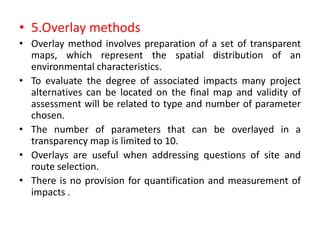 • 5.Overlay methods
• Overlay method involves preparation of a set of transparent
maps, which represent the spatial distribution of an
environmental characteristics.
• To evaluate the degree of associated impacts many project
alternatives can be located on the final map and validity of
assessment will be related to type and number of parameter
chosen.
• The number of parameters that can be overlayed in a
transparency map is limited to 10.
• Overlays are useful when addressing questions of site and
route selection.
• There is no provision for quantification and measurement of
impacts .
 