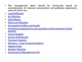 • The management plans should be necessarily based on
considerations of resource conservation and pollution abatement,
some of which are:
• Liquid Effluents
• Air Pollution
• Solid Wastes
• Noise and Vibration
• Occupational Safety and Health
• Prevention,maintenance and operation of Environment Control
Systems
• House-Keeping
• Human Settlements
• Transport Systems
• Recovery - reuse of waste products
• Vegetal Cover
• Disaster Planning
• Environment Management Cell
 