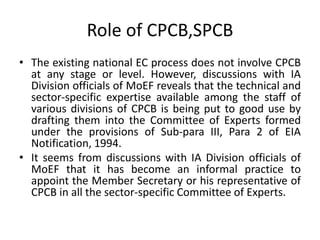 Role of CPCB,SPCB
• The existing national EC process does not involve CPCB
at any stage or level. However, discussions with IA
Division officials of MoEF reveals that the technical and
sector-specific expertise available among the staff of
various divisions of CPCB is being put to good use by
drafting them into the Committee of Experts formed
under the provisions of Sub-para III, Para 2 of EIA
Notification, 1994.
• It seems from discussions with IA Division officials of
MoEF that it has become an informal practice to
appoint the Member Secretary or his representative of
CPCB in all the sector-specific Committee of Experts.
 