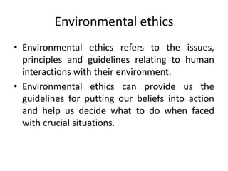 Environmental ethics
• Environmental ethics refers to the issues,
principles and guidelines relating to human
interactions with their environment.
• Environmental ethics can provide us the
guidelines for putting our beliefs into action
and help us decide what to do when faced
with crucial situations.
 