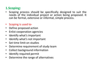 1.Scoping:
• Scoping process should be specifically designed to suit the
needs of the individual project or action being proposed. It
can be formal, extensive or informal, simple process.
• Scoping is used to-
• Define proposed action
• Enlist cooperation agencies
• Identify what’s important
• Identify what’s not important
• Set time limit on studies
• Determine requirement of study team
• Collect background information
• Identify required permit
• Determine the range of alternatives
 