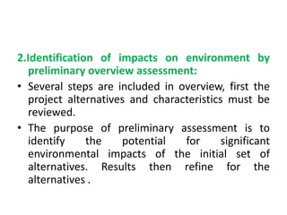 2.Identification of impacts on environment by
preliminary overview assessment:
• Several steps are included in overview, first the
project alternatives and characteristics must be
reviewed.
• The purpose of preliminary assessment is to
identify the potential for significant
environmental impacts of the initial set of
alternatives. Results then refine for the
alternatives .
 