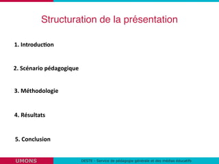 Structuration de la présentation
DESTE - Service de pédagogie générale et des médias éducatifsUMONS
1.	
  Introduc,on	
  
2.	
  Scénario	
  pédagogique	
  
3.	
  Méthodologie	
  
4.	
  Résultats	
  
5.	
  Conclusion	
  
 