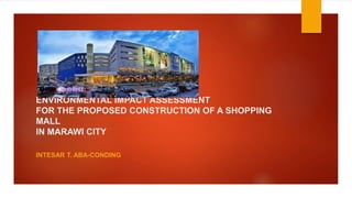 ENVIRONMENTAL IMPACT ASSESSMENT
FOR THE PROPOSED CONSTRUCTION OF A SHOPPING
MALL
IN MARAWI CITY
INTESAR T. ABA-CONDING
 