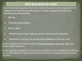 Environmental clearance from the Central Government is required for 32
categories of developmental projects broadly categorized under the
following industrial sectors
EIA Scenario in India
1. Mining
2. Thermal power plants
3. River valley
4. Infrastructure (road, highway, ports, harbours and airports)
5. Industries including very small electroplating or foundry units
Certain activities permissible under the Coastal Regulation Zone Act, 1991 also
require similar clearance.
Donor agencies operating in India like the World Bank and the ADB have a different
set of requirements for giving environmental clearance to projects that are funded
by them.
 