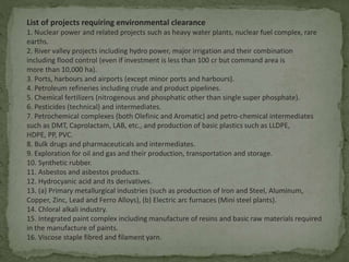 List of projects requiring environmental clearance
1. Nuclear power and related projects such as heavy water plants, nuclear fuel complex, rare
earths.
2. River valley projects including hydro power, major irrigation and their combination
including flood control (even if investment is less than 100 cr but command area is
more than 10,000 ha).
3. Ports, harbours and airports (except minor ports and harbours).
4. Petroleum refineries including crude and product pipelines.
5. Chemical fertilizers (nitrogenous and phosphatic other than single super phosphate).
6. Pesticides (technical) and intermediates.
7. Petrochemical complexes (both Olefinic and Aromatic) and petro-chemical intermediates
such as DMT, Caprolactam, LAB, etc., and production of basic plastics such as LLDPE,
HDPE, PP, PVC.
8. Bulk drugs and pharmaceuticals and intermediates.
9. Exploration for oil and gas and their production, transportation and storage.
10. Synthetic rubber.
11. Asbestos and asbestos products.
12. Hydrocyanic acid and its derivatives.
13. (a) Primary metallurgical industries (such as production of Iron and Steel, Aluminum,
Copper, Zinc, Lead and Ferro Alloys), (b) Electric arc furnaces (Mini steel plants).
14. Chloral alkali industry.
15. Integrated paint complex including manufacture of resins and basic raw materials required
in the manufacture of paints.
16. Viscose staple fibred and filament yarn.
 