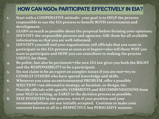 1. Start with a COOPERATIVE attitude: your goal is to HELP the persons
responsible to use the EIA process to benefit BOTH environment and
development.
2. LEARN as much as possible about the proposal before forming your opinions;
IDENTIFY the responsible persons and agencies; ASK them for all available
information so that you are well-informed.
3. IDENTIFY yourself and your organization; tell officials that you want to
participate in the EIA process as soon as it begins—also tell them WHY you
want to participate and HOW you can contribute to making the process
USEFUL for them.
4. Be polite, but also be persistent—the new EIA law gives you both the RIGHT
and the RESPONSIBILITY to be a participant.
5. Do not claim to be an expert on complex issues if you are not—try to
CONSULT OTHERS who have special knowledge and skills.
6. Whenever you raise an environmental PROBLEM, offer a possible
SOLUTION —an alternative strategy, or location, or design, etc.
7. Provide officials with specific COMMENTS and RECOMMENDATIONS from
your NGO in writing, as EARLY in the decision process as possible.
8. STAY INVOLVED in the process, even if your position and your
recommendations are not initially accepted. Continue to make your
concerns known to all in a RESPECTFUL but PERSUASIVE manner.
 