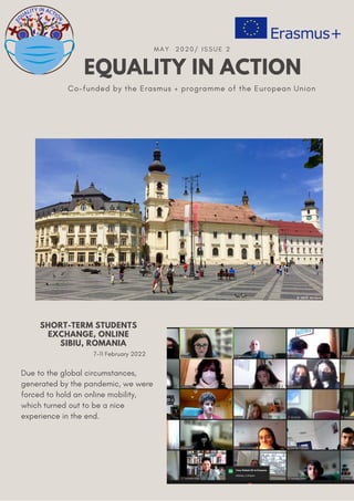 EQUALITY IN ACTION
MAY 2020/ ISSUE 2
Co-funded by the Erasmus + programme of the European Union
Due to the global circumstances,
generated by the pandemic, we were
forced to hold an online mobility,
which turned out to be a nice
experience in the end.
SHORT-TERM STUDENTS
EXCHANGE, ONLINE
SIBIU, ROMANIA
7-11 February 2022
 