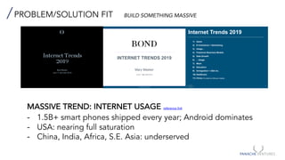 PROBLEM/SOLUTION FIT BUILD SOMETHING MASSIVE
MASSIVE TREND: INTERNET USAGE reference link
- 1.5B+ smart phones shipped every year; Android dominates
- USA: nearing full saturation
- China, India, Africa, S.E. Asia: underserved
Internet Trends
201
Mary Meeker
June 11 @ Code 2019
INTERNET TRENDS 2019
Mary Meeker
June 11 @ Code 2019
bondcap.com/report/it19
2
Internet Trends
2019
Internet Trends 2019
1) Users
2) E-Commerce + Advertising
3) Usage…
4) Freemium Business Models
5) Data Growth
6) …Usage
7) Work
8) Education
9) Immigration + USA Inc.
10) Healthcare
11) China (Provided by Hillhouse Capital)
 