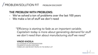 PROBLEM/SOLUTION FIT PROBLEM DISCOVERY
THE PROBLEM WITH PROBLEMS:
- We’ve solved a ton of problems over the last 100 years
- We make a lot of stuff we don’t need
“Efficiency is starting to fade as an important variable.
Capitalism today is more about generating demand for stuff
we don't need than about manufacturing stuff we need”
VINOD KHOSLA
CO-FOUNDER OF SUN MICROSYSTEMS
FOUNDER OF KHOSLA VENTURES
FORBES 2014 400 RICHEST PEOPLE IN THE WORLD LIST
 