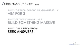 PROBLEM/SOLUTION FIT Rules
RULE 1: THE PROBLEM BEING SOLVED MUST BE LUV
AIM FOR 3
RULE 2: GET YOUR TIMING RIGHT &
BUILD SOMETHING MASSIVE
RULE 3: DON’T SEEK APPROVAL
SEEK ANSWERS
 