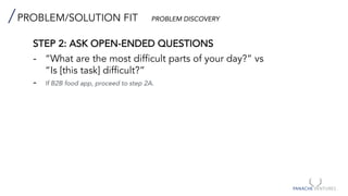 PROBLEM/SOLUTION FIT PROBLEM DISCOVERY
STEP 2: ASK OPEN-ENDED QUESTIONS
- “What are the most difficult parts of your day?” vs
“Is [this task] difficult?”
- If B2B food app, proceed to step 2A.
 