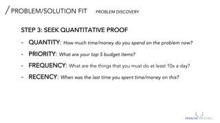PROBLEM/SOLUTION FIT PROBLEM DISCOVERY
STEP 3: SEEK QUANTITATIVE PROOF
- QUANTITY: How much time/money do you spend on the problem now?
- PRIORITY: What are your top 5 budget items?
- FREQUENCY: What are the things that you must do at least 10x a day?
- RECENCY: When was the last time you spent time/money on this?
 